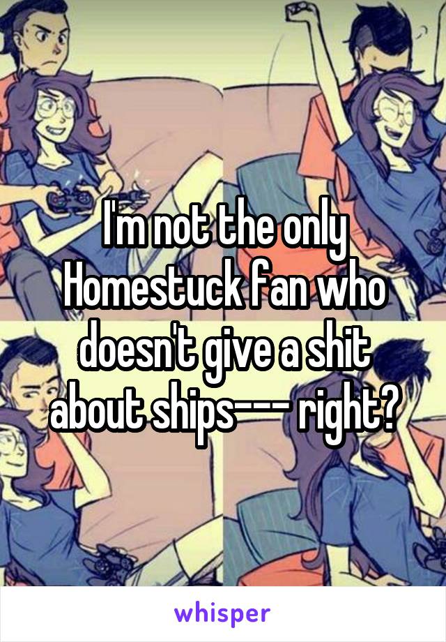 I'm not the only Homestuck fan who doesn't give a shit about ships--- right?