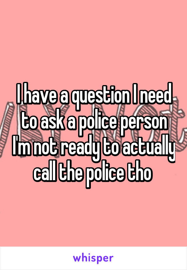 I have a question I need to ask a police person I'm not ready to actually call the police tho 