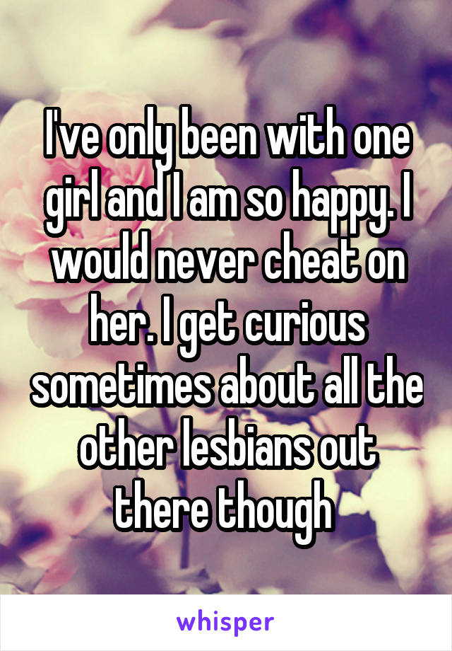 I've only been with one girl and I am so happy. I would never cheat on her. I get curious sometimes about all the other lesbians out there though 