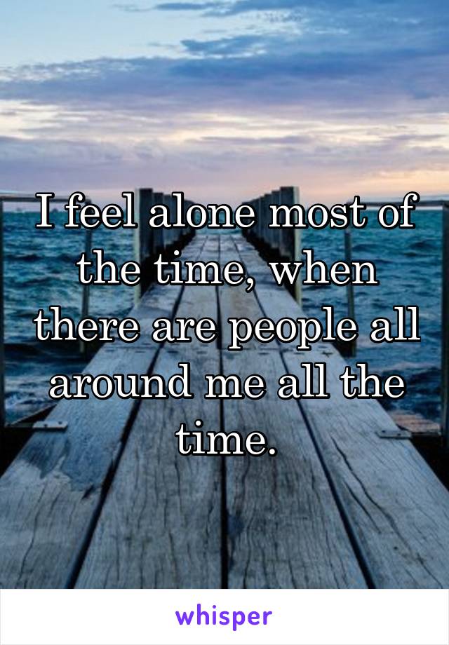 I feel alone most of the time, when there are people all around me all the time.