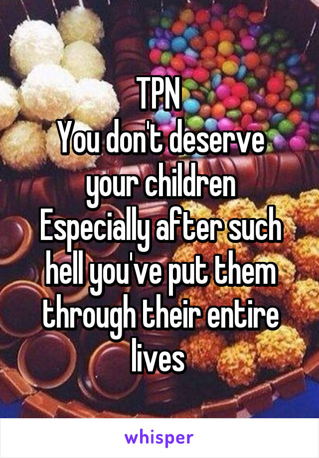 TPN 
You don't deserve your children
Especially after such hell you've put them through their entire lives 