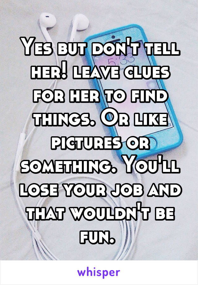 Yes but don't tell her! leave clues for her to find things. Or like pictures or something. You'll lose your job and that wouldn't be fun. 