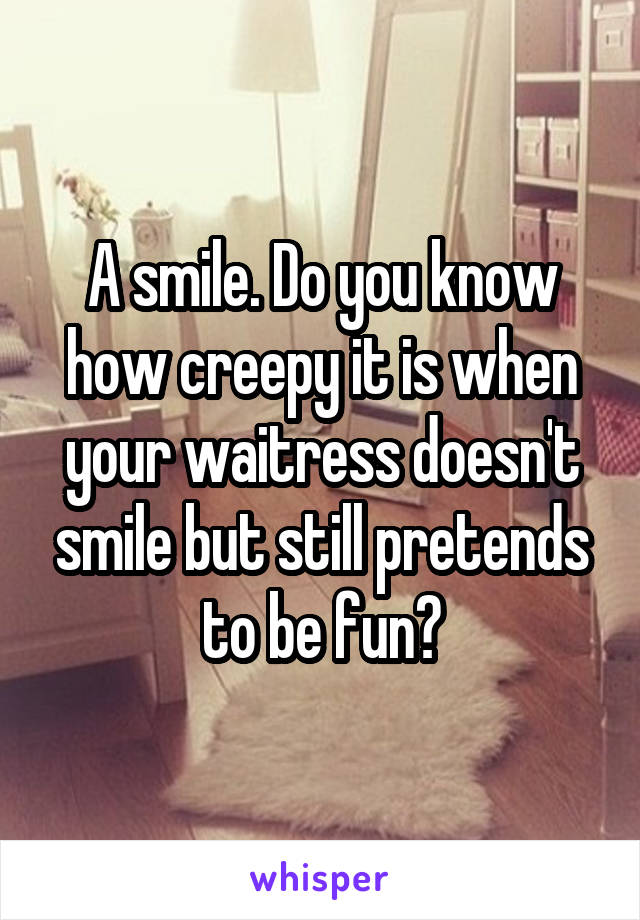 A smile. Do you know how creepy it is when your waitress doesn't smile but still pretends to be fun?