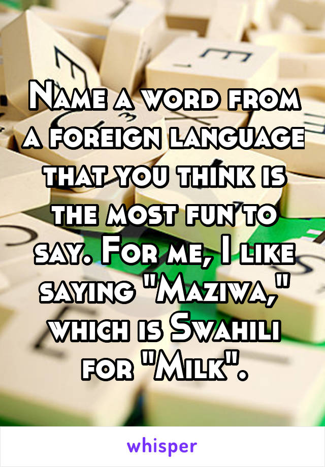 Name a word from a foreign language that you think is the most fun to say. For me, I like saying "Maziwa," which is Swahili for "Milk".