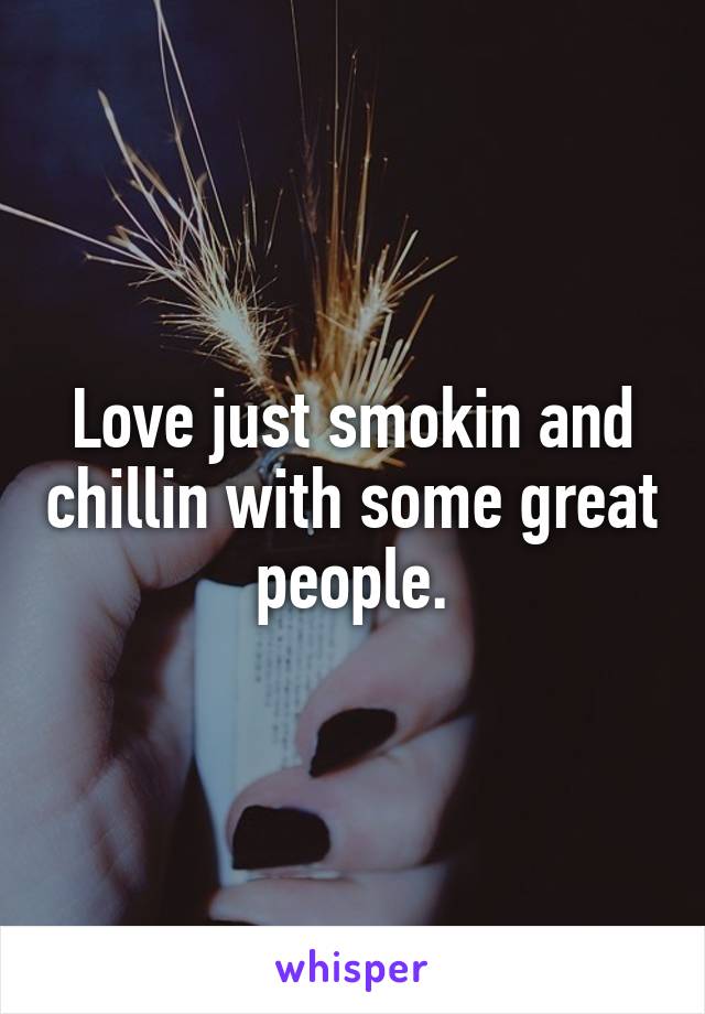 Love just smokin and chillin with some great people.