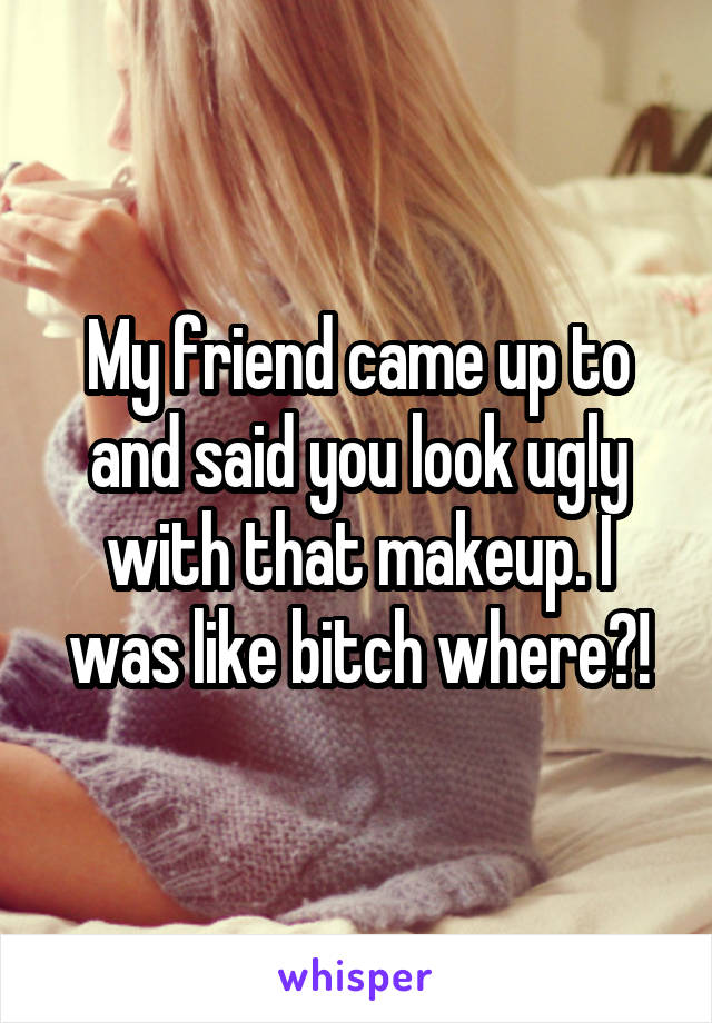 My friend came up to and said you look ugly with that makeup. I was like bitch where?!