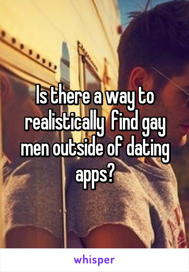 Is there a way to realistically  find gay men outside of dating apps?