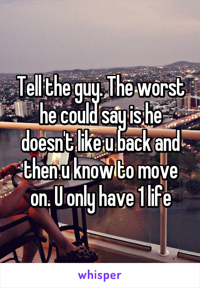 Tell the guy. The worst he could say is he doesn't like u back and then u know to move on. U only have 1 life