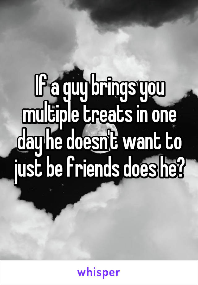 If a guy brings you multiple treats in one day he doesn't want to just be friends does he? 