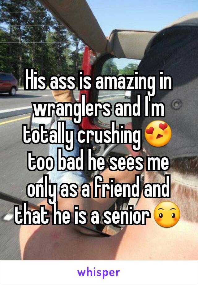 His ass is amazing in wranglers and I'm totally crushing😍 too bad he sees me only as a friend and that he is a senior😶