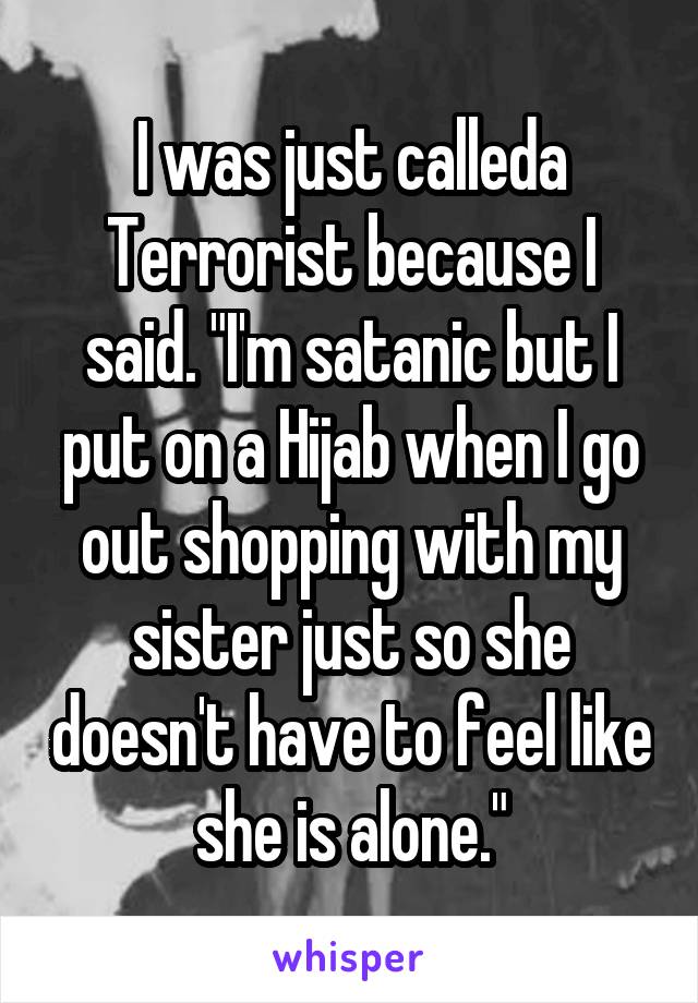 I was just calleda Terrorist because I said. "I'm satanic but I put on a Hijab when I go out shopping with my sister just so she doesn't have to feel like she is alone."