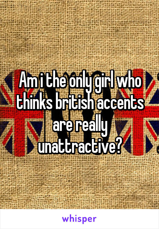 Am i the only girl who thinks british accents are really unattractive?