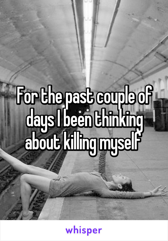 For the past couple of days I been thinking about killing myself 