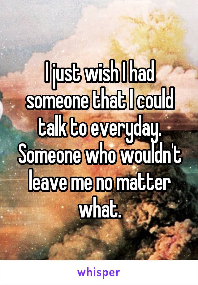 I just wish I had someone that I could talk to everyday. Someone who wouldn't leave me no matter what.