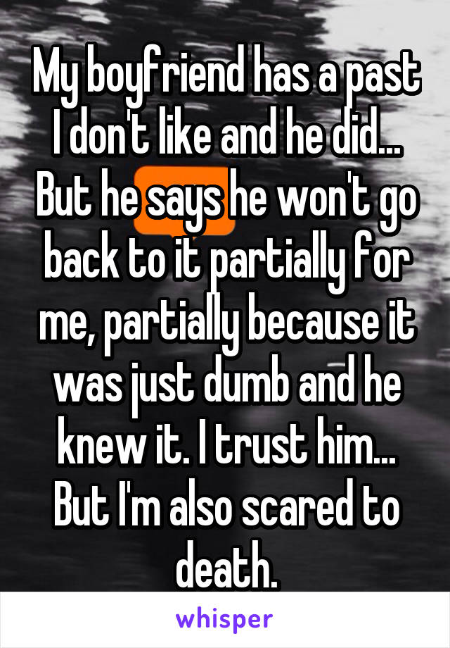 My boyfriend has a past I don't like and he did... But he says he won't go back to it partially for me, partially because it was just dumb and he knew it. I trust him... But I'm also scared to death.