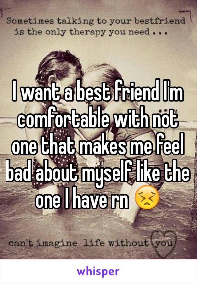 I want a best friend I'm comfortable with not one that makes me feel bad about myself like the one I have rn 😣