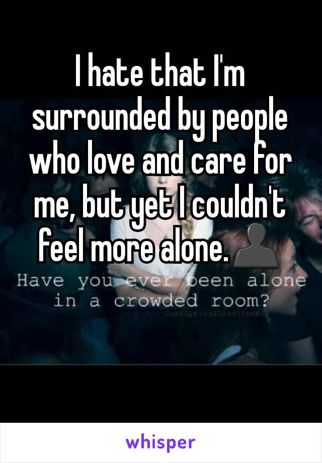 I hate that I'm surrounded by people who love and care for me, but yet I couldn't feel more alone.👤