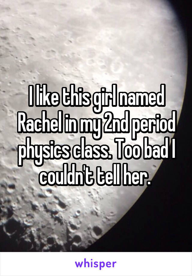 I like this girl named Rachel in my 2nd period physics class. Too bad I couldn't tell her. 