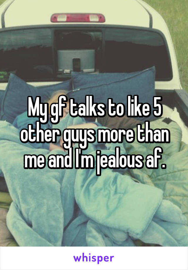 My gf talks to like 5 other guys more than me and I'm jealous af.