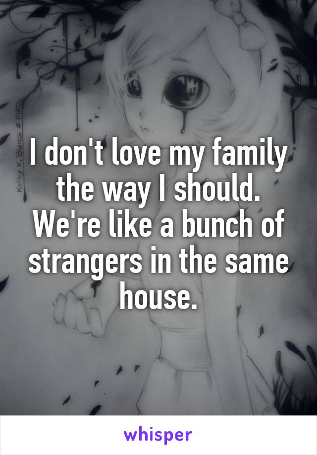 I don't love my family the way I should. We're like a bunch of strangers in the same house.