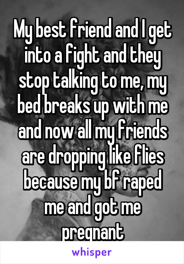 My best friend and I get into a fight and they stop talking to me, my bed breaks up with me and now all my friends are dropping like flies because my bf raped me and got me pregnant