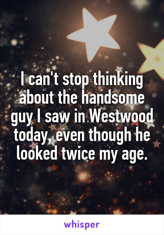 I can't stop thinking about the handsome guy I saw in Westwood today, even though he looked twice my age.