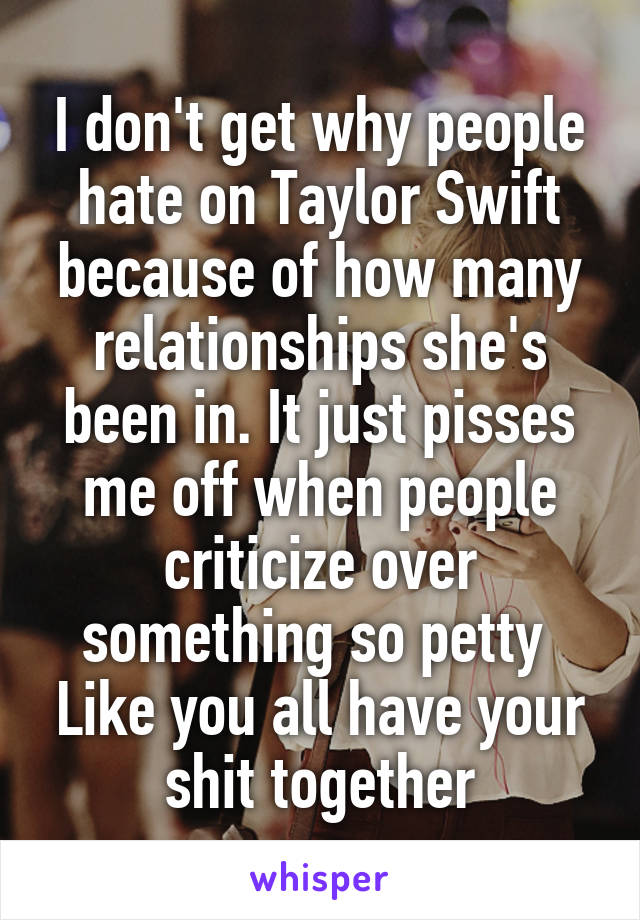 I don't get why people hate on Taylor Swift because of how many relationships she's been in. It just pisses me off when people criticize over something so petty 
Like you all have your shit together