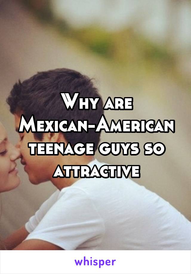 Why are Mexican-American teenage guys so attractive