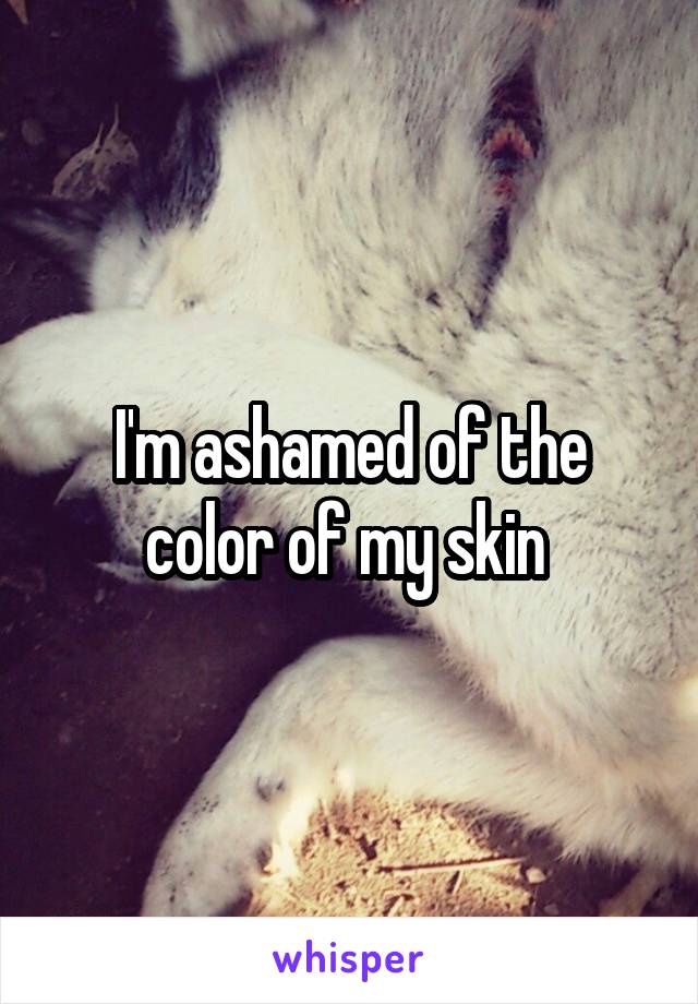 I'm ashamed of the color of my skin 