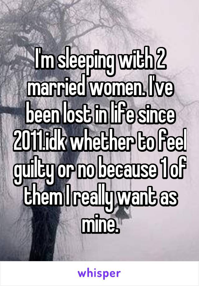 I'm sleeping with 2 married women. I've been lost in life since 2011.idk whether to feel guilty or no because 1 of them I really want as mine.