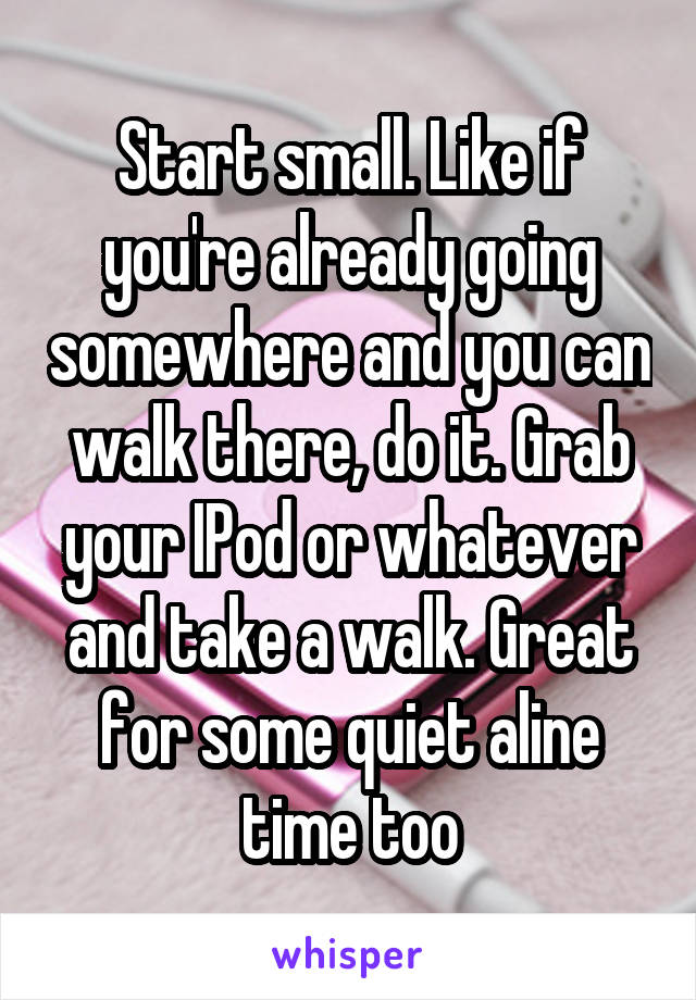 Start small. Like if you're already going somewhere and you can walk there, do it. Grab your IPod or whatever and take a walk. Great for some quiet aline time too