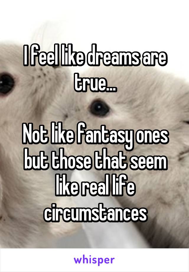 I feel like dreams are true...

Not like fantasy ones but those that seem like real life circumstances