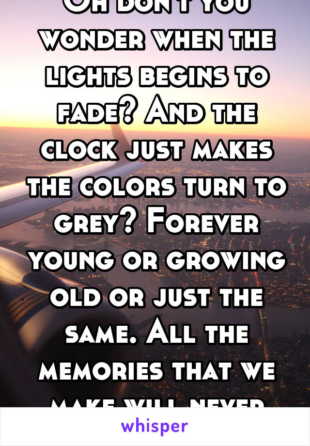 Oh don't you wonder when the lights begins to fade? And the clock just makes the colors turn to grey? Forever young or growing old or just the same. All the memories that we make will never change.