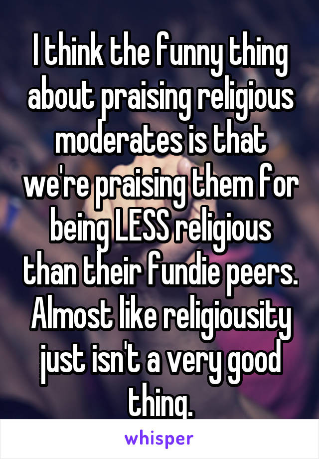 I think the funny thing about praising religious moderates is that we're praising them for being LESS religious than their fundie peers. Almost like religiousity just isn't a very good thing.