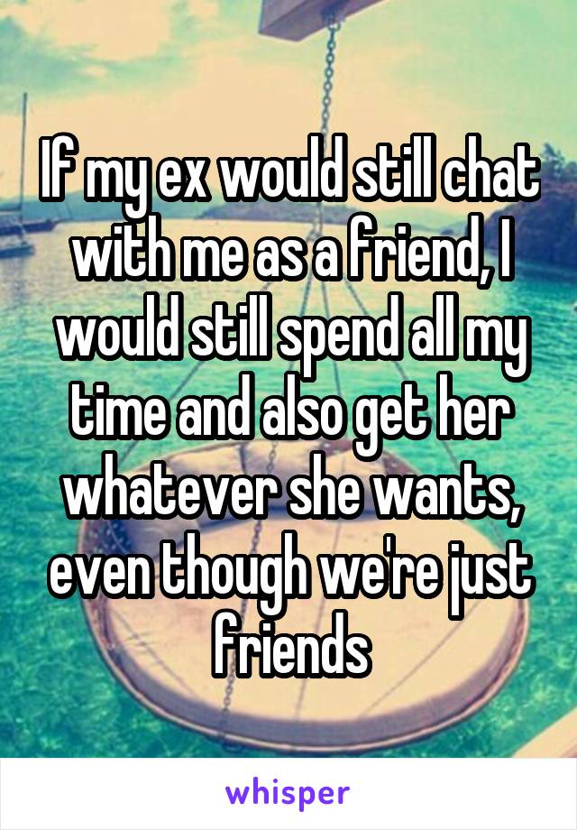 If my ex would still chat with me as a friend, I would still spend all my time and also get her whatever she wants, even though we're just friends