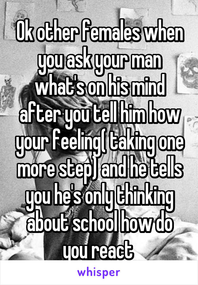 Ok other females when you ask your man what's on his mind after you tell him how your feeling( taking one more step) and he tells you he's only thinking about school how do you react 