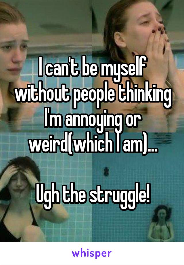 I can't be myself without people thinking I'm annoying or weird(which I am)...

Ugh the struggle!