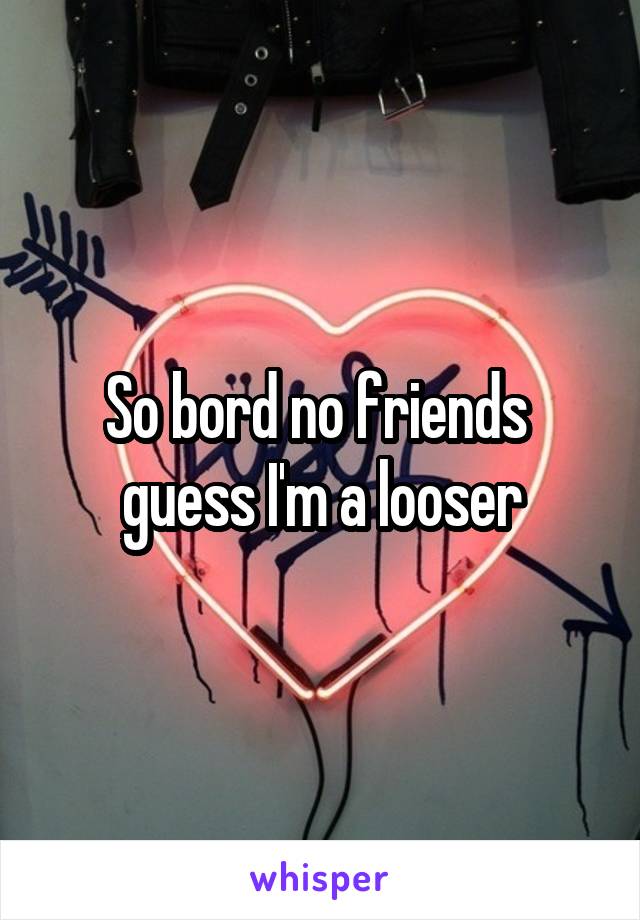 So bord no friends  guess I'm a looser