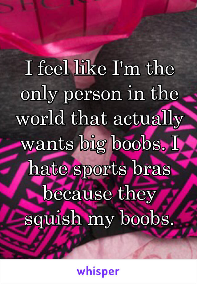 I feel like I'm the only person in the world that actually wants big boobs. I hate sports bras because they squish my boobs.