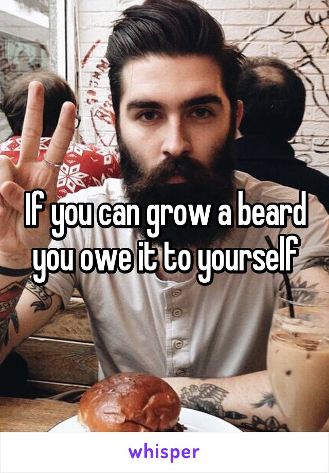 If you can grow a beard you owe it to yourself