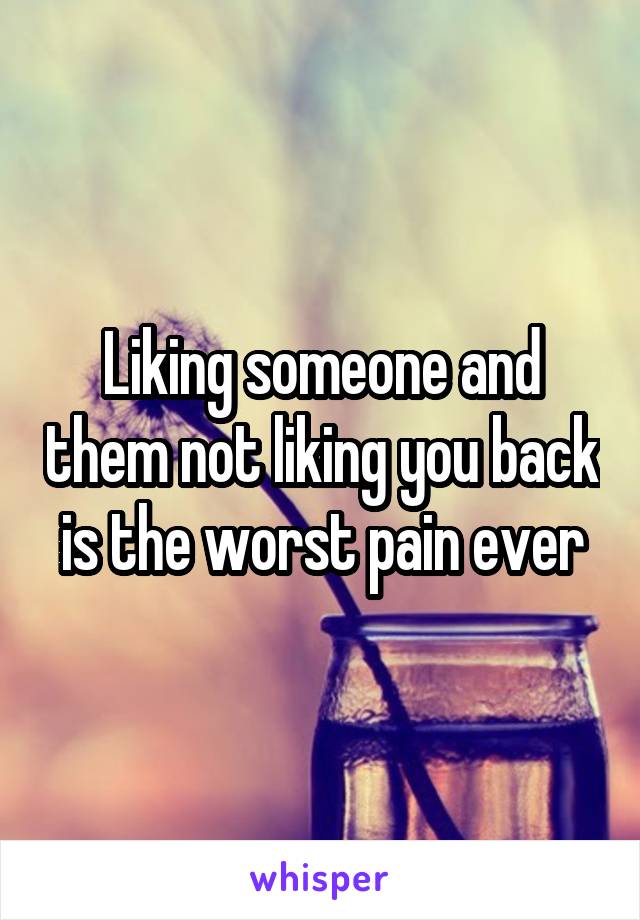 Liking someone and them not liking you back is the worst pain ever