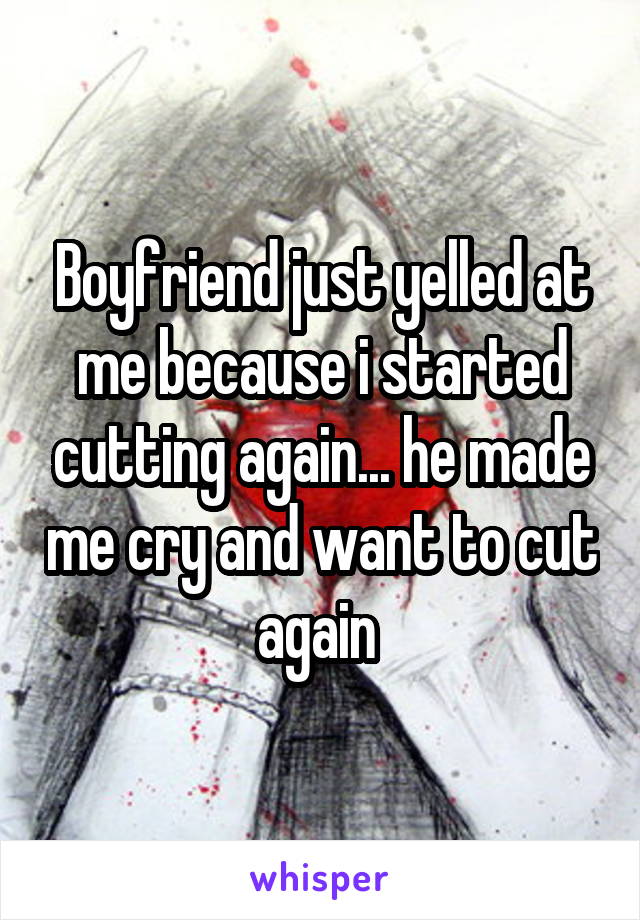 Boyfriend just yelled at me because i started cutting again... he made me cry and want to cut again 