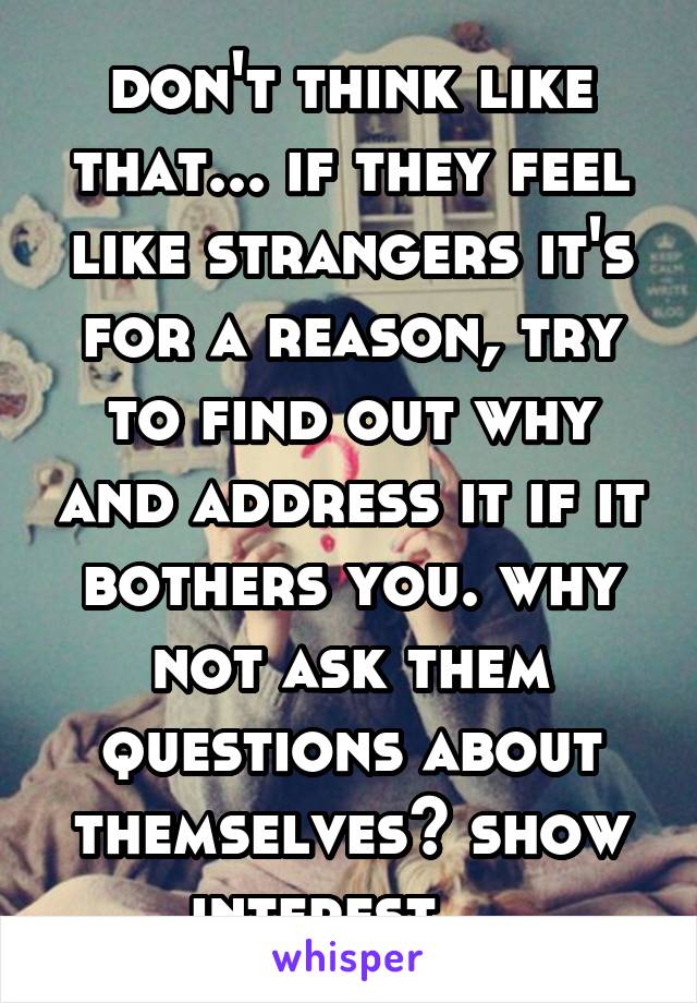 don't think like that... if they feel like strangers it's for a reason, try to find out why and address it if it bothers you. why not ask them questions about themselves? show interest... 