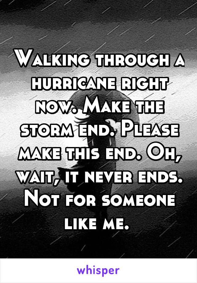 Walking through a hurricane right now. Make the storm end. Please make this end. Oh, wait, it never ends. Not for someone like me. 