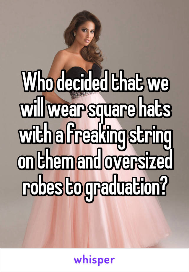 Who decided that we will wear square hats with a freaking string on them and oversized robes to graduation?