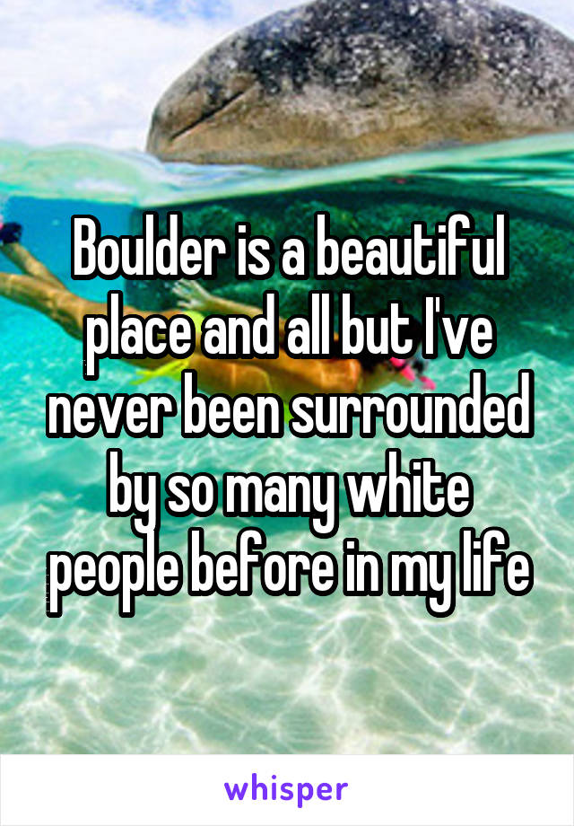 Boulder is a beautiful place and all but I've never been surrounded by so many white people before in my life