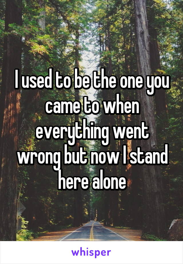 I used to be the one you came to when everything went wrong but now I stand here alone