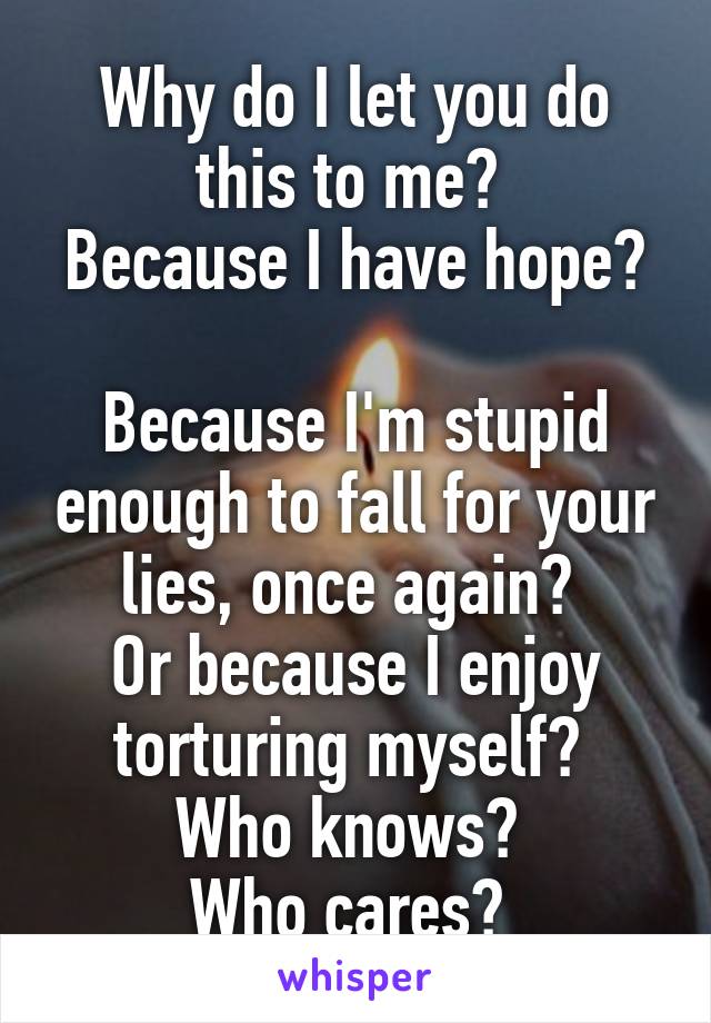 Why do I let you do this to me? 
Because I have hope? 
Because I'm stupid enough to fall for your lies, once again? 
Or because I enjoy torturing myself? 
Who knows? 
Who cares? 