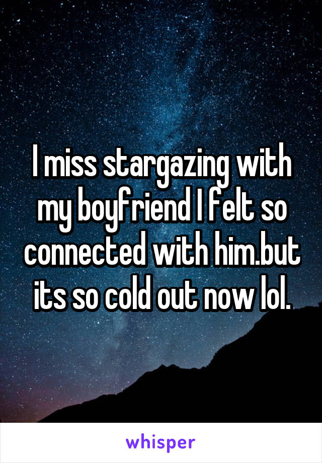 I miss stargazing with my boyfriend I felt so connected with him.but its so cold out now lol.