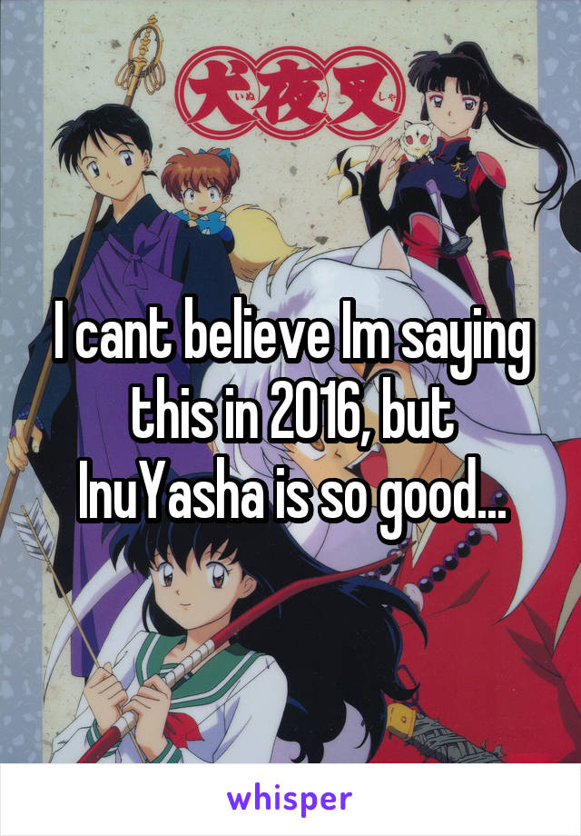 I cant believe Im saying this in 2016, but InuYasha is so good...